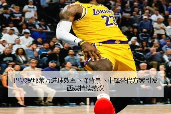 巴塞罗那莱万进球效率下降背景下中锋替代方案引发西媒持续热议