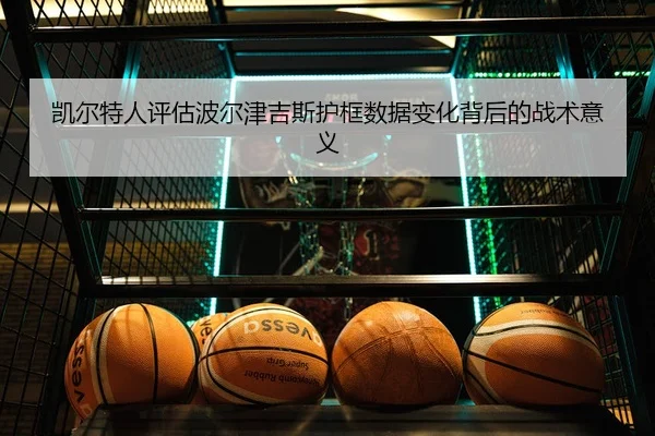 凯尔特人评估波尔津吉斯护框数据变化背后的战术意义
