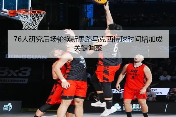 76人研究后场轮换新思路马克西持球时间增加成关键调整
